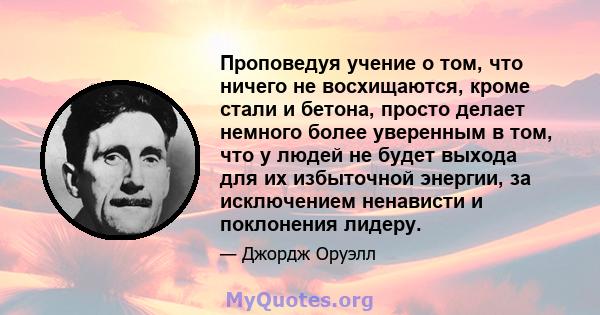 Проповедуя учение о том, что ничего не восхищаются, кроме стали и бетона, просто делает немного более уверенным в том, что у людей не будет выхода для их избыточной энергии, за исключением ненависти и поклонения лидеру.