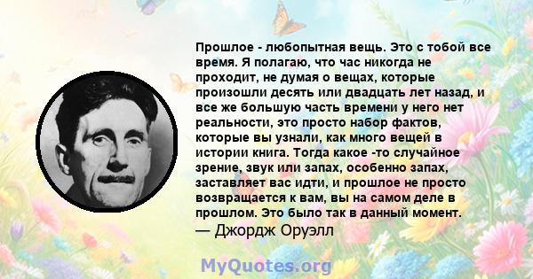 Прошлое - любопытная вещь. Это с тобой все время. Я полагаю, что час никогда не проходит, не думая о вещах, которые произошли десять или двадцать лет назад, и все же большую часть времени у него нет реальности, это