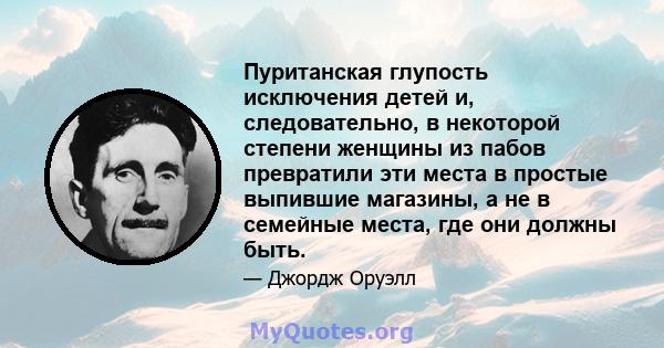 Пуританская глупость исключения детей и, следовательно, в некоторой степени женщины из пабов превратили эти места в простые выпившие магазины, а не в семейные места, где они должны быть.