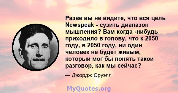 Разве вы не видите, что вся цель Newspeak - сузить диапазон мышления? Вам когда -нибудь приходило в голову, что к 2050 году, в 2050 году, ни один человек не будет живым, который мог бы понять такой разговор, как мы