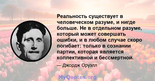 Реальность существует в человеческом разуме, и нигде больше. Не в отдельном разуме, который может совершать ошибки, и в любом случае скоро погибает: только в сознании партии, которая является коллективной и бессмертной.