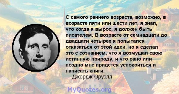 С самого раннего возраста, возможно, в возрасте пяти или шести лет, я знал, что когда я вырос, я должен быть писателем. В возрасте от семнадцати до двадцати четырех я попытался отказаться от этой идеи, но я сделал это с 