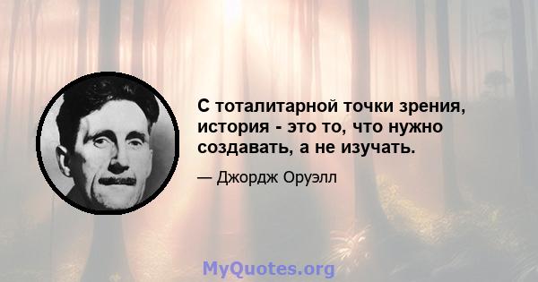 С тоталитарной точки зрения, история - это то, что нужно создавать, а не изучать.