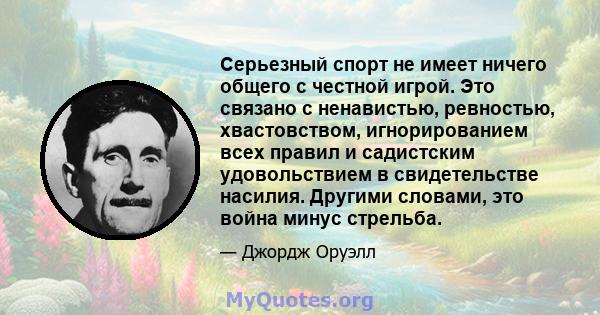 Серьезный спорт не имеет ничего общего с честной игрой. Это связано с ненавистью, ревностью, хвастовством, игнорированием всех правил и садистским удовольствием в свидетельстве насилия. Другими словами, это война минус