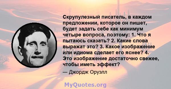 Скрупулезный писатель, в каждом предложении, которое он пишет, будет задать себе как минимум четыре вопроса, поэтому: 1. Что я пытаюсь сказать? 2. Какие слова выражат это? 3. Какое изображение или идиома сделает его