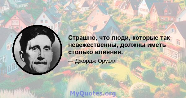 Страшно, что люди, которые так невежественны, должны иметь столько влияния.