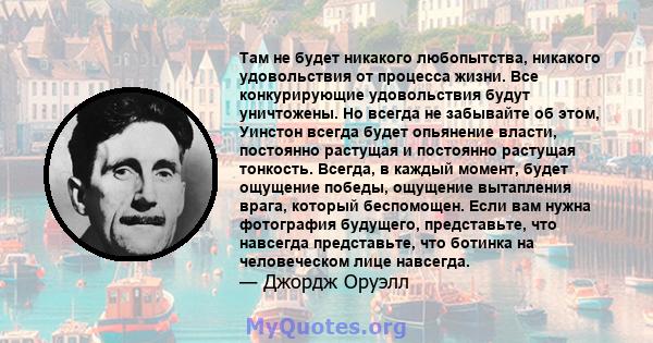 Там не будет никакого любопытства, никакого удовольствия от процесса жизни. Все конкурирующие удовольствия будут уничтожены. Но всегда не забывайте об этом, Уинстон всегда будет опьянение власти, постоянно растущая и