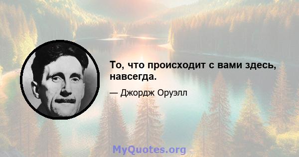 То, что происходит с вами здесь, навсегда.