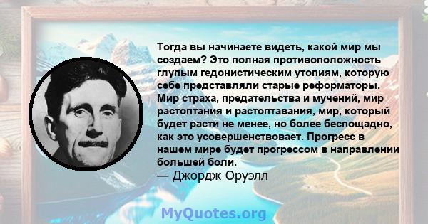 Тогда вы начинаете видеть, какой мир мы создаем? Это полная противоположность глупым гедонистическим утопиям, которую себе представляли старые реформаторы. Мир страха, предательства и мучений, мир растоптания и