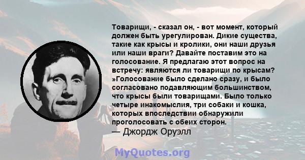 Товарищи, - сказал он, - вот момент, который должен быть урегулирован. Дикие существа, такие как крысы и кролики, они наши друзья или наши враги? Давайте поставим это на голосование. Я предлагаю этот вопрос на встречу: