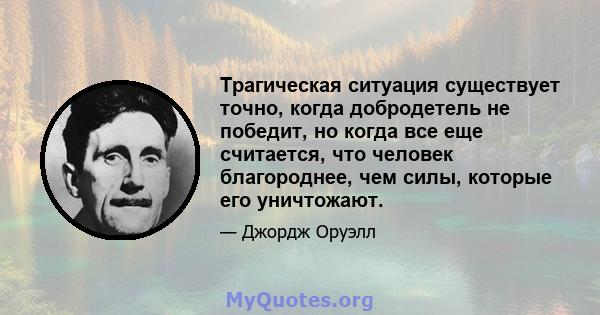 Трагическая ситуация существует точно, когда добродетель не победит, но когда все еще считается, что человек благороднее, чем силы, которые его уничтожают.