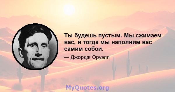 Ты будешь пустым. Мы сжимаем вас, и тогда мы наполним вас самим собой.