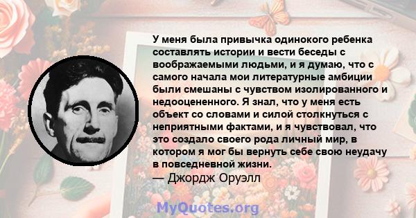 У меня была привычка одинокого ребенка составлять истории и вести беседы с воображаемыми людьми, и я думаю, что с самого начала мои литературные амбиции были смешаны с чувством изолированного и недооцененного. Я знал,