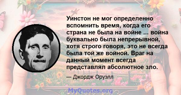 Уинстон не мог определенно вспомнить время, когда его страна не была на войне ... война буквально была непрерывной, хотя строго говоря, это не всегда была той же войной. Враг на данный момент всегда представлял