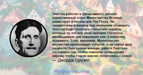 Уинстон работал в Департаменте записей (единственный отдел Министерства Истины), редактируя и писали для The Times. Он продиктован в машину под названием «Говорят». Уинстон будет получать статьи или новости, которые по