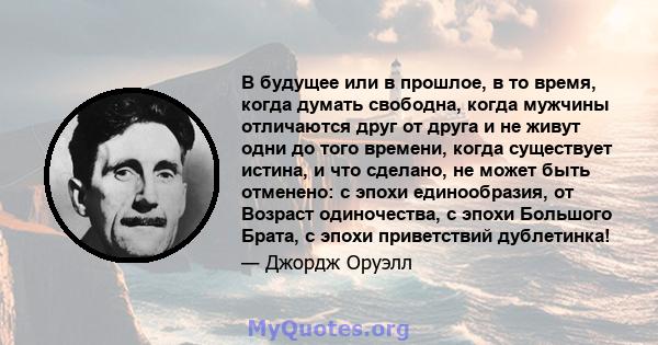 В будущее или в прошлое, в то время, когда думать свободна, когда мужчины отличаются друг от друга и не живут одни до того времени, когда существует истина, и что сделано, не может быть отменено: с эпохи единообразия,