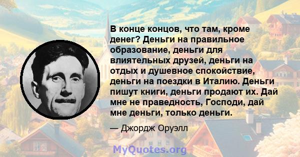 В конце концов, что там, кроме денег? Деньги на правильное образование, деньги для влиятельных друзей, деньги на отдых и душевное спокойствие, деньги на поездки в Италию. Деньги пишут книги, деньги продают их. Дай мне