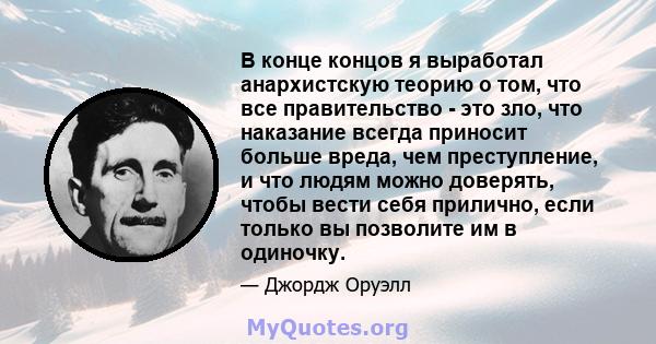 В конце концов я выработал анархистскую теорию о том, что все правительство - это зло, что наказание всегда приносит больше вреда, чем преступление, и что людям можно доверять, чтобы вести себя прилично, если только вы