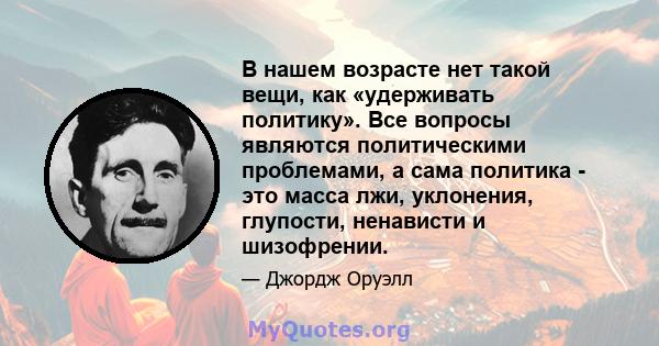 В нашем возрасте нет такой вещи, как «удерживать политику». Все вопросы являются политическими проблемами, а сама политика - это масса лжи, уклонения, глупости, ненависти и шизофрении.