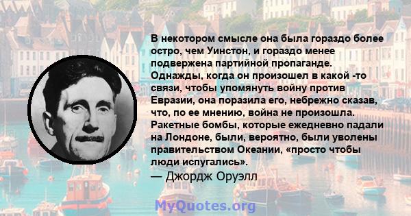 В некотором смысле она была гораздо более остро, чем Уинстон, и гораздо менее подвержена партийной пропаганде. Однажды, когда он произошел в какой -то связи, чтобы упомянуть войну против Евразии, она поразила его,