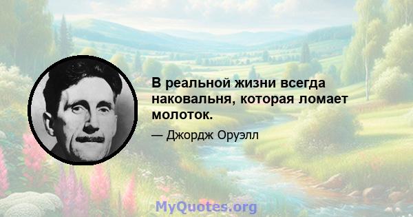 В реальной жизни всегда наковальня, которая ломает молоток.