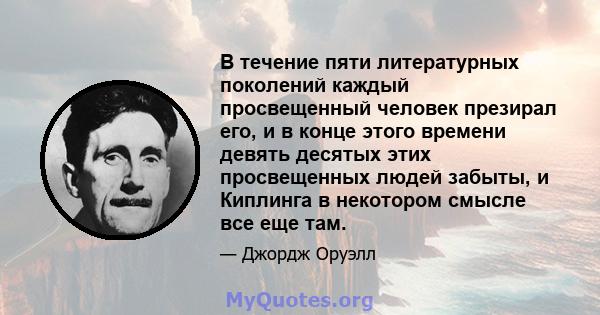 В течение пяти литературных поколений каждый просвещенный человек презирал его, и в конце этого времени девять десятых этих просвещенных людей забыты, и Киплинга в некотором смысле все еще там.