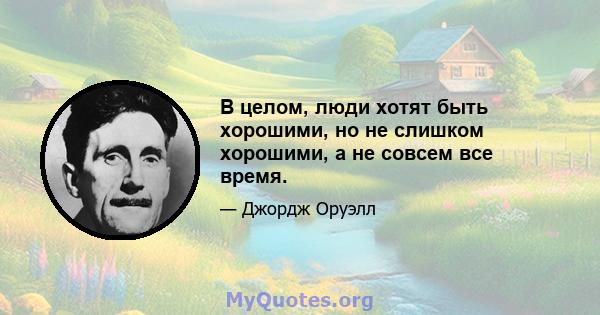 В целом, люди хотят быть хорошими, но не слишком хорошими, а не совсем все время.