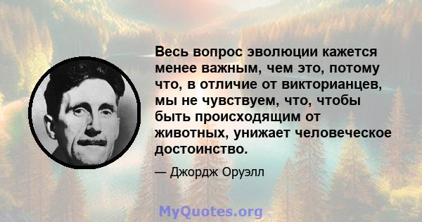 Весь вопрос эволюции кажется менее важным, чем это, потому что, в отличие от викторианцев, мы не чувствуем, что, чтобы быть происходящим от животных, унижает человеческое достоинство.