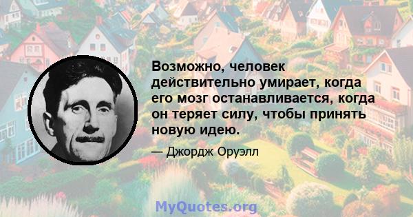 Возможно, человек действительно умирает, когда его мозг останавливается, когда он теряет силу, чтобы принять новую идею.