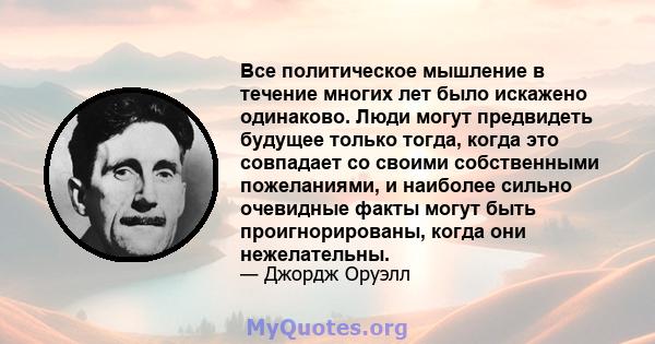 Все политическое мышление в течение многих лет было искажено одинаково. Люди могут предвидеть будущее только тогда, когда это совпадает со своими собственными пожеланиями, и наиболее сильно очевидные факты могут быть