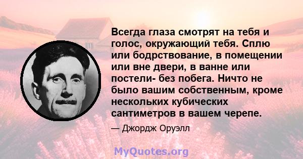 Всегда глаза смотрят на тебя и голос, окружающий тебя. Сплю или бодрствование, в помещении или вне двери, в ванне или постели- без побега. Ничто не было вашим собственным, кроме нескольких кубических сантиметров в вашем 