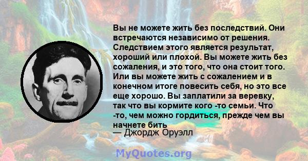 Вы не можете жить без последствий. Они встречаются независимо от решения. Следствием этого является результат, хороший или плохой. Вы можете жить без сожаления, и это того, что она стоит того. Или вы можете жить с