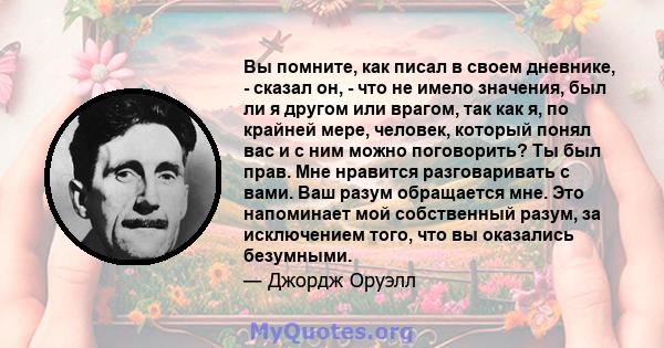 Вы помните, как писал в своем дневнике, - сказал он, - что не имело значения, был ли я другом или врагом, так как я, по крайней мере, человек, который понял вас и с ним можно поговорить? Ты был прав. Мне нравится