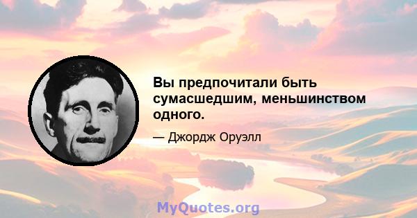 Вы предпочитали быть сумасшедшим, меньшинством одного.