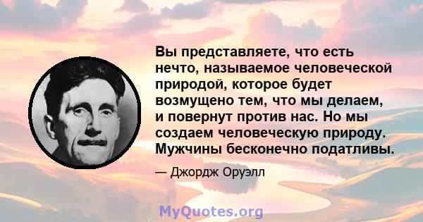 Вы представляете, что есть нечто, называемое человеческой природой, которое будет возмущено тем, что мы делаем, и повернут против нас. Но мы создаем человеческую природу. Мужчины бесконечно податливы.