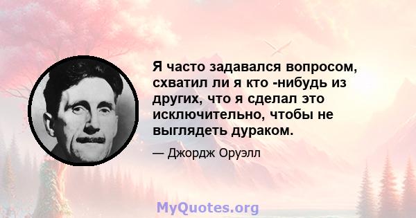 Я часто задавался вопросом, схватил ли я кто -нибудь из других, что я сделал это исключительно, чтобы не выглядеть дураком.