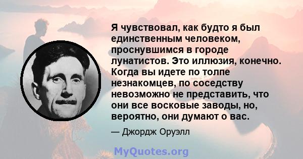 Я чувствовал, как будто я был единственным человеком, проснувшимся в городе лунатистов. Это иллюзия, конечно. Когда вы идете по толпе незнакомцев, по соседству невозможно не представить, что они все восковые заводы, но, 