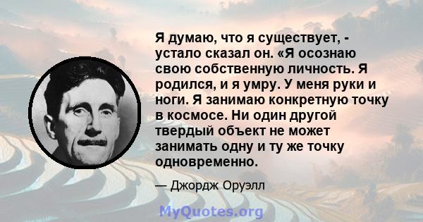 Я думаю, что я существует, - устало сказал он. «Я осознаю свою собственную личность. Я родился, и я умру. У меня руки и ноги. Я занимаю конкретную точку в космосе. Ни один другой твердый объект не может занимать одну и