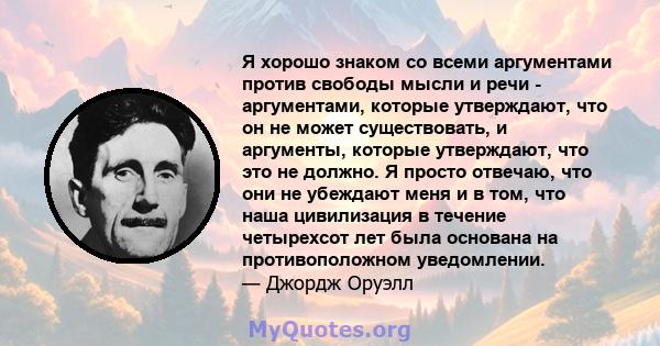 Я хорошо знаком со всеми аргументами против свободы мысли и речи - аргументами, которые утверждают, что он не может существовать, и аргументы, которые утверждают, что это не должно. Я просто отвечаю, что они не убеждают 