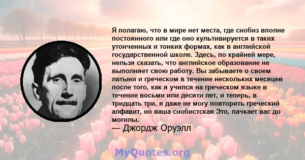 Я полагаю, что в мире нет места, где снобиз вполне постоянного или где оно культивируется в таких утонченных и тонких формах, как в английской государственной школе. Здесь, по крайней мере, нельзя сказать, что