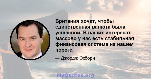 Британия хочет, чтобы единственная валюта была успешной. В наших интересах массово у нас есть стабильная финансовая система на нашем пороге.