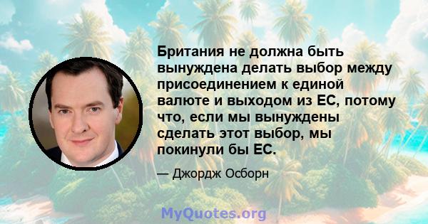 Британия не должна быть вынуждена делать выбор между присоединением к единой валюте и выходом из ЕС, потому что, если мы вынуждены сделать этот выбор, мы покинули бы ЕС.