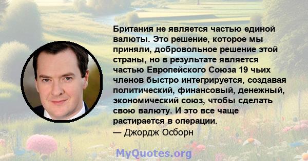 Британия не является частью единой валюты. Это решение, которое мы приняли, добровольное решение этой страны, но в результате является частью Европейского Союза 19 чьих членов быстро интегрируется, создавая