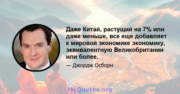 Даже Китай, растущий на 7% или даже меньше, все еще добавляет к мировой экономике экономику, эквивалентную Великобритании или более.