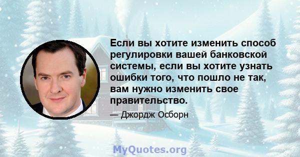 Если вы хотите изменить способ регулировки вашей банковской системы, если вы хотите узнать ошибки того, что пошло не так, вам нужно изменить свое правительство.