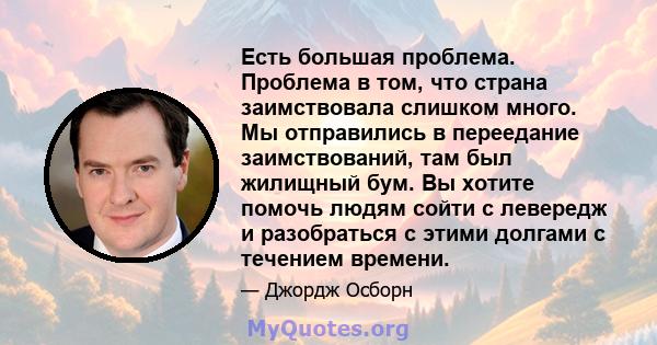 Есть большая проблема. Проблема в том, что страна заимствовала слишком много. Мы отправились в переедание заимствований, там был жилищный бум. Вы хотите помочь людям сойти с левередж и разобраться с этими долгами с