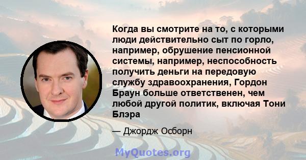 Когда вы смотрите на то, с которыми люди действительно сыт по горло, например, обрушение пенсионной системы, например, неспособность получить деньги на передовую службу здравоохранения, Гордон Браун больше ответственен, 