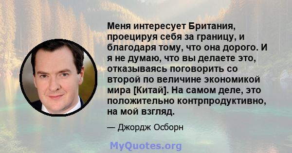 Меня интересует Британия, проецируя себя за границу, и благодаря тому, что она дорого. И я не думаю, что вы делаете это, отказываясь поговорить со второй по величине экономикой мира [Китай]. На самом деле, это