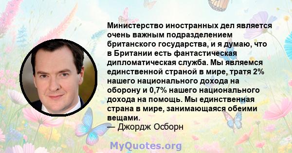 Министерство иностранных дел является очень важным подразделением британского государства, и я думаю, что в Британии есть фантастическая дипломатическая служба. Мы являемся единственной страной в мире, тратя 2% нашего