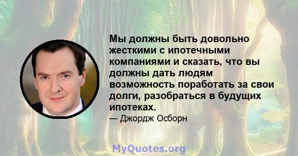 Мы должны быть довольно жесткими с ипотечными компаниями и сказать, что вы должны дать людям возможность поработать за свои долги, разобраться в будущих ипотеках.